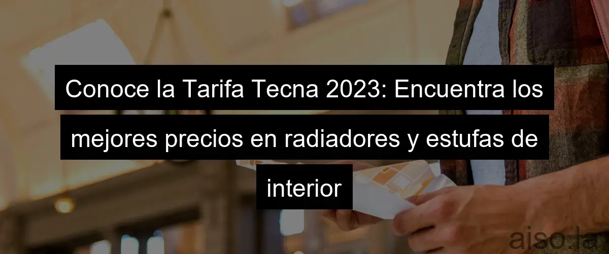 Conoce la Tarifa Tecna 2023: Encuentra los mejores precios en radiadores y estufas de interior