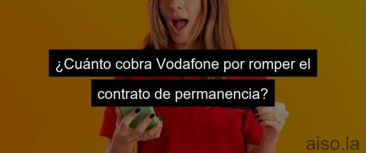 ¿Cuánto cobra Vodafone por romper el contrato de permanencia?