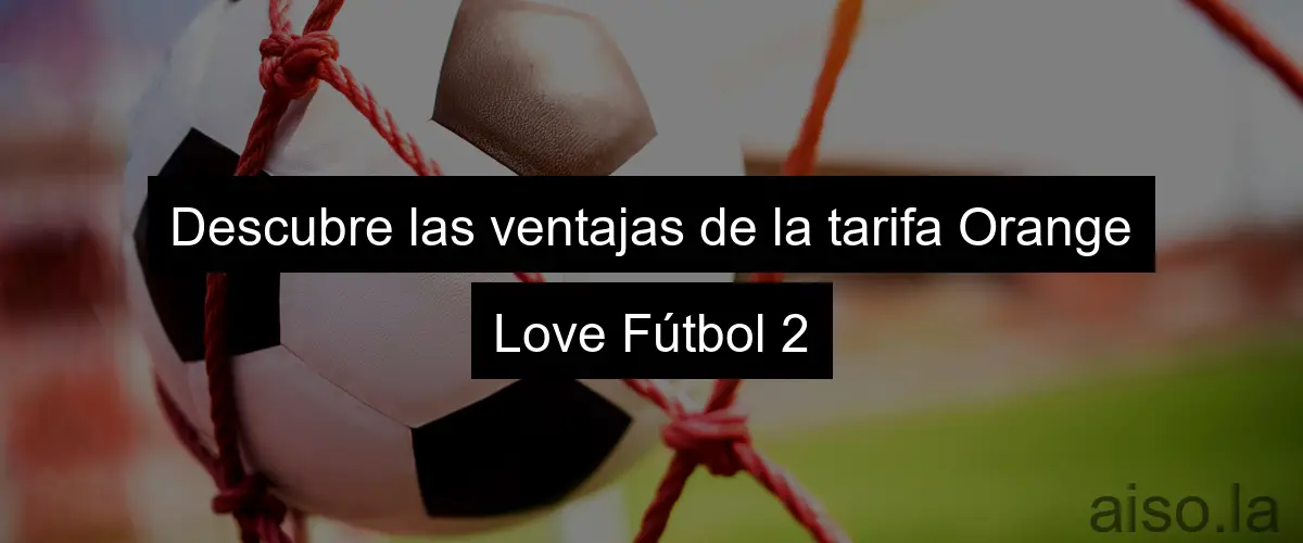 Descubre las ventajas de la tarifa Orange Love Fútbol 2