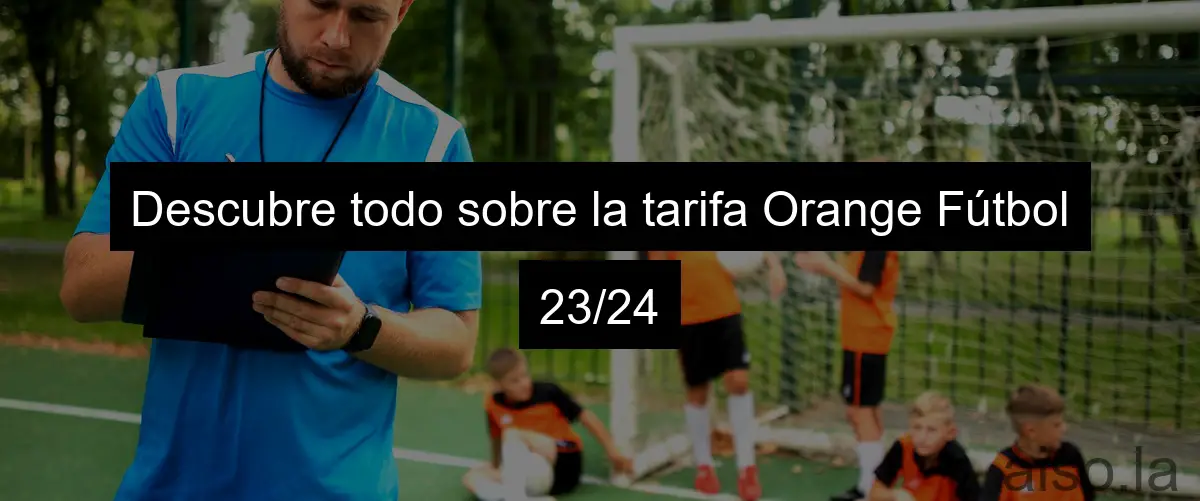 Descubre todo sobre la tarifa Orange Fútbol 23/24