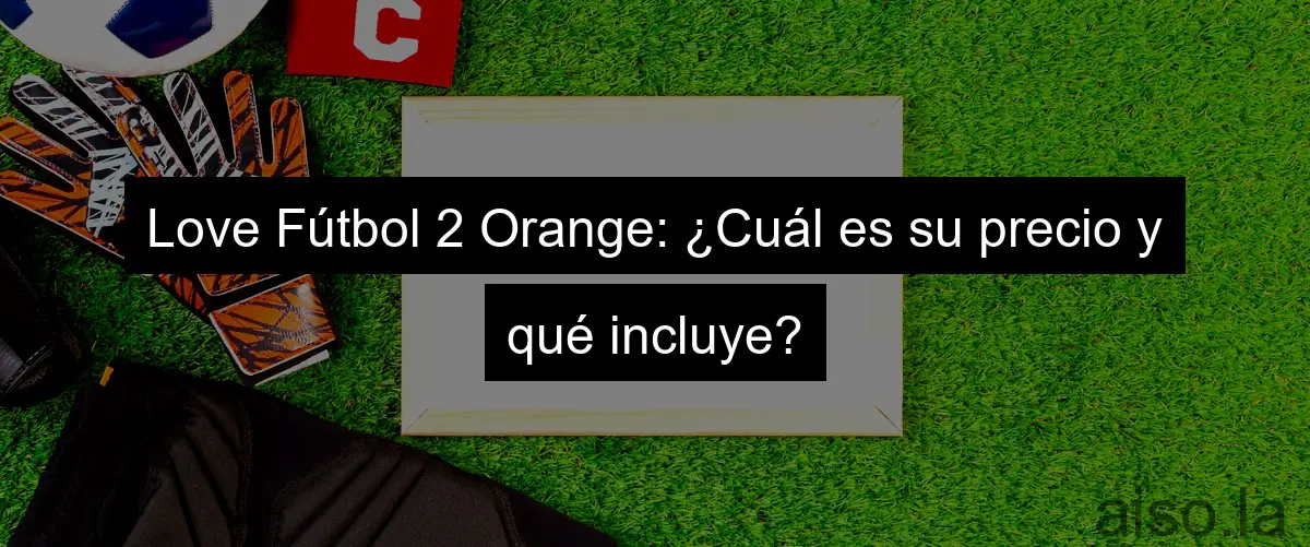 Love Fútbol 2 Orange: ¿Cuál es su precio y qué incluye?