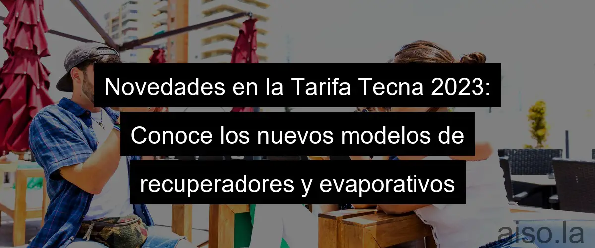 Novedades en la Tarifa Tecna 2023: Conoce los nuevos modelos de recuperadores y evaporativos