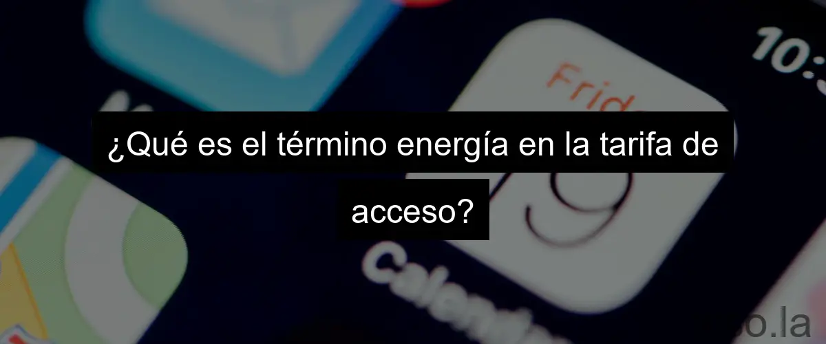 ¿Qué es el término energía en la tarifa de acceso?