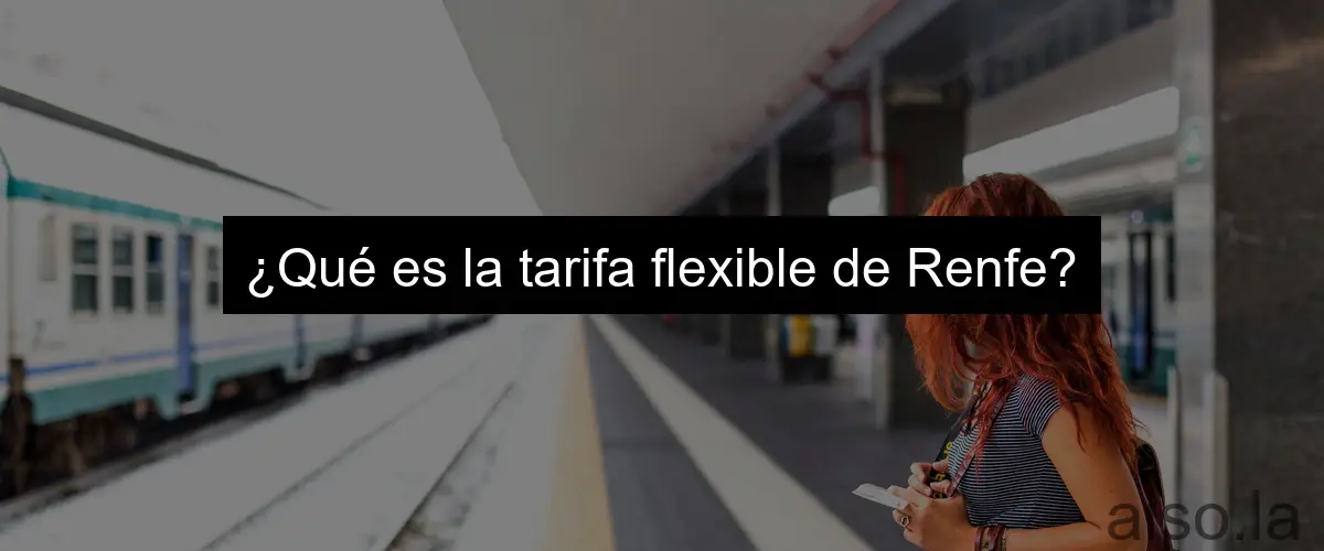 ¿Qué es la tarifa flexible de Renfe?