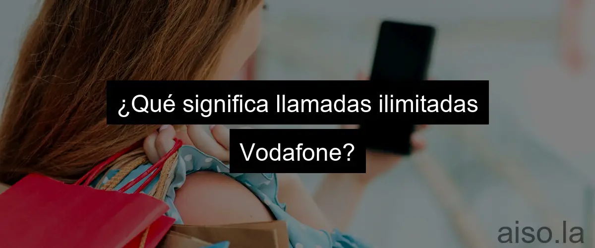 ¿Qué significa llamadas ilimitadas Vodafone?