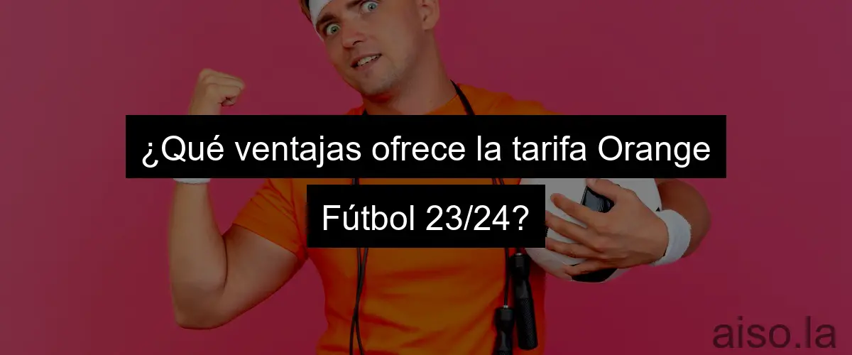 ¿Qué ventajas ofrece la tarifa Orange Fútbol 23/24?