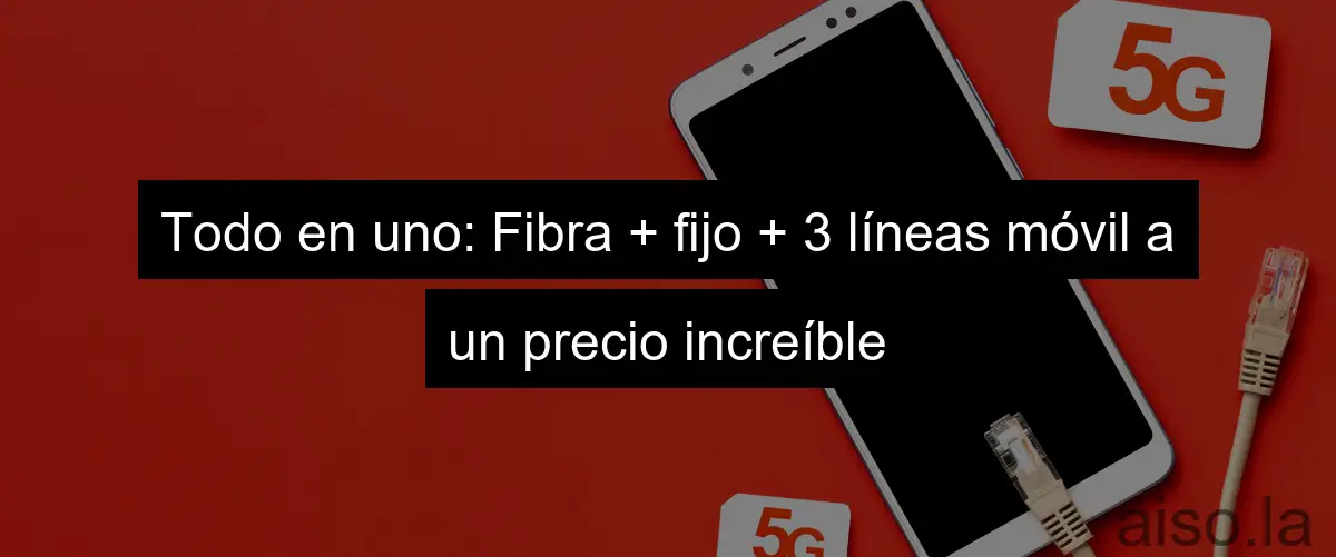 Todo en uno: Fibra + fijo + 3 líneas móvil a un precio increíble